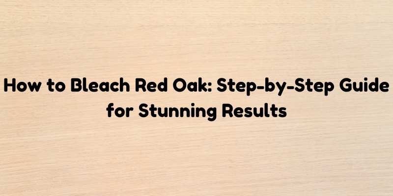 How to Bleach Red Oak: Step-by-Step Guide for Stunning Results